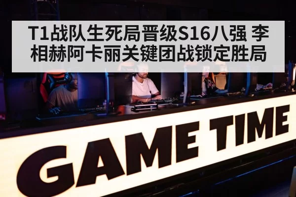 T1战队生死局晋级S16八强 李相赫阿卡丽关键团战锁定胜局