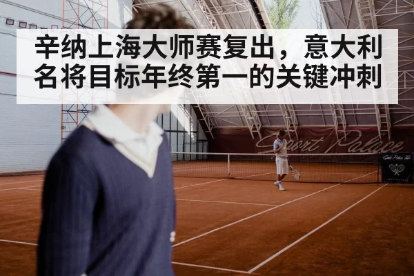 辛纳上海大师赛复出,意大利名将目标年终第一的关键冲刺